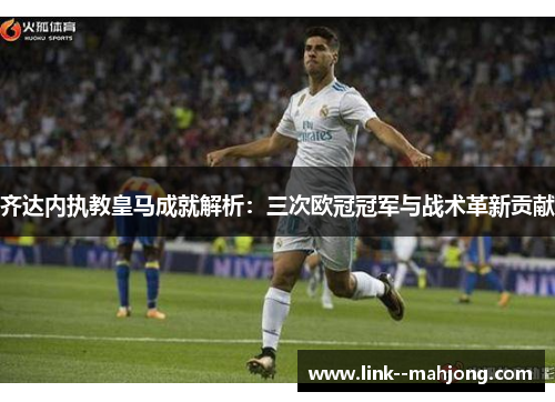 齐达内执教皇马成就解析：三次欧冠冠军与战术革新贡献