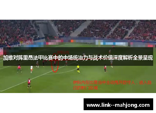 加维对阵里昂法甲比赛中的中场统治力与战术价值深度解析全景呈现